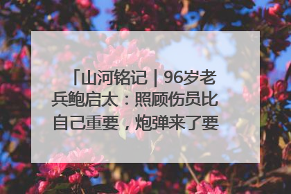山河铭记｜96岁老兵鲍启太：照顾伤员比自己重要，炮弹来了要趴在他们身上