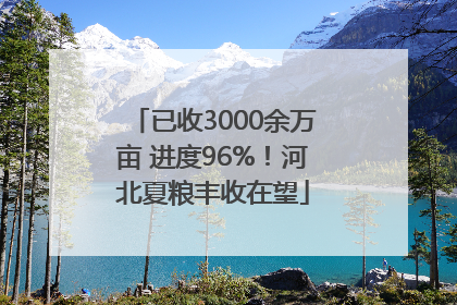 已收3000余万亩 进度96%！河北夏粮丰收在望
