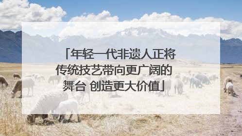 年轻一代非遗人正将传统技艺带向更广阔的舞台 创造更大价值