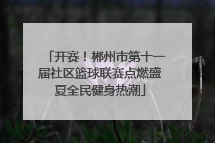 开赛！郴州市第十一届社区篮球联赛点燃盛夏全民健身热潮