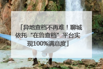 异地查档不再难！聊城依托“在鲁查档”平台实现100%满意度