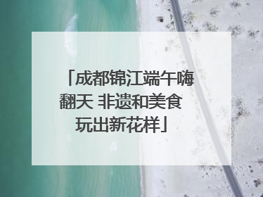 成都锦江端午嗨翻天 非遗和美食玩出新花样