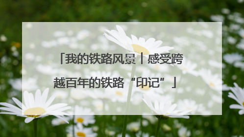 我的铁路风景︱感受跨越百年的铁路“印记”