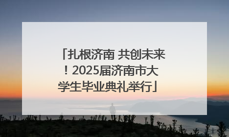 扎根济南 共创未来！2025届济南市大学生毕业典礼举行