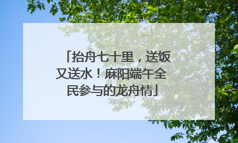 抬舟七十里，送饭又送水！麻阳端午全民参与的龙舟情
