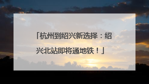 杭州到绍兴新选择：绍兴北站即将通地铁！