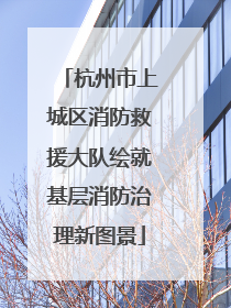 杭州市上城区消防救援大队绘就基层消防治理新图景