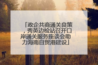 政企共商通关良策，秀英边检站召开口岸通关服务座谈会助力海南自贸港建设