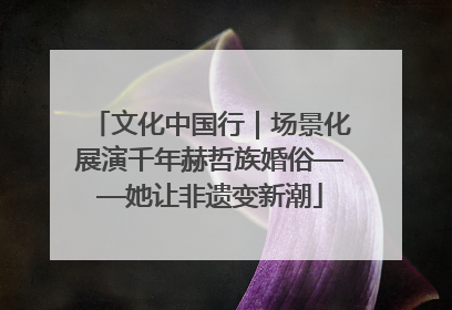 文化中国行｜场景化展演千年赫哲族婚俗——她让非遗变新潮