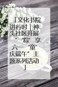 文化书院进行时｜神头社区开展“‘粽’享六一‘童’庆端午”主题系列活动