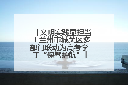 文明实践显担当！兰州市城关区多部门联动为高考学子“保驾护航”