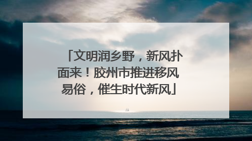 文明润乡野，新风扑面来！胶州市推进移风易俗，催生时代新风