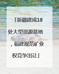 新疆建成18处大型资源基地，福建规范矿业权竞争出让