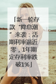 新一轮存款“降息潮”来袭：活期利率逼近零，1年期定存利率跌破1%