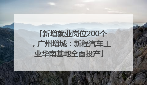 新增就业岗位200个，广州增城：新程汽车工业华南基地全面投产