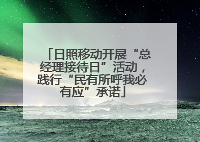 日照移动开展“总经理接待日”活动，践行“民有所呼我必有应”承诺