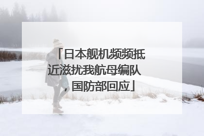 日本舰机频频抵近滋扰我航母编队，国防部回应