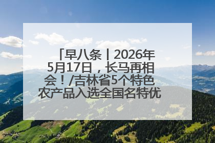 早八条丨2026年5月17日，长马再相会！/吉林省5个特色农产品入选全国名特优新农产品名录