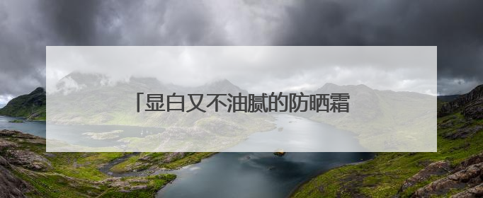 显白又不油腻的防晒霜怎么选？618防晒霜购买指南，新鲜出炉！