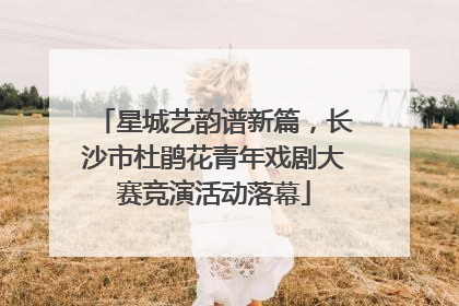 星城艺韵谱新篇，长沙市杜鹃花青年戏剧大赛竞演活动落幕