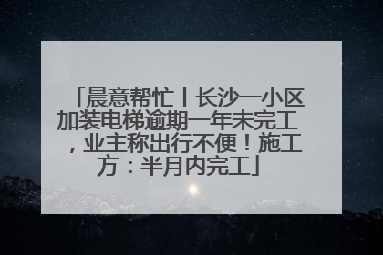晨意帮忙丨长沙一小区加装电梯逾期一年未完工，业主称出行不便！施工方：半月内完工