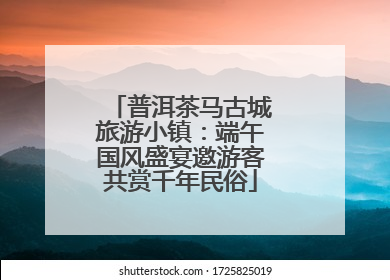 普洱茶马古城旅游小镇：端午国风盛宴邀游客共赏千年民俗