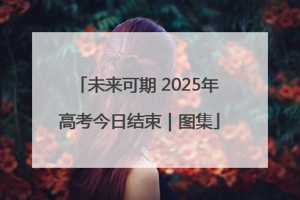 未来可期 2025年高考今日结束｜图集