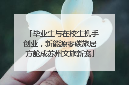 毕业生与在校生携手创业，新能源零碳旅居方舱成苏州文旅新宠