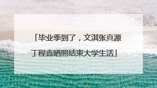 毕业季到了，文淇张真源丁程鑫晒照结束大学生活