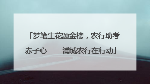 梦笔生花题金榜，农行助考赤子心——浦城农行在行动