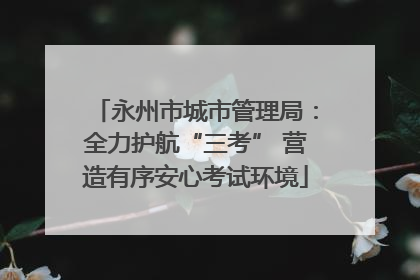 永州市城市管理局：全力护航“三考” 营造有序安心考试环境