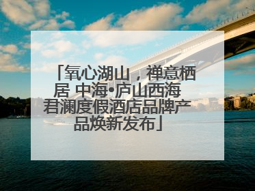 氧心湖山，禅意栖居 中海•庐山西海君澜度假酒店品牌产品焕新发布