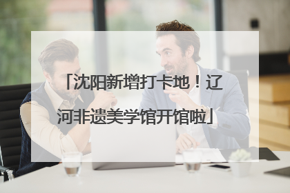 沈阳新增打卡地！辽河非遗美学馆开馆啦