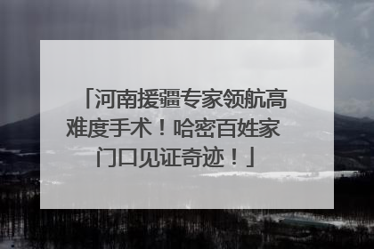 河南援疆专家领航高难度手术！哈密百姓家门口见证奇迹！