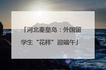 河北秦皇岛：外国留学生“花样”迎端午
