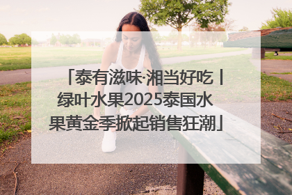 泰有滋味·湘当好吃丨绿叶水果2025泰国水果黄金季掀起销售狂潮