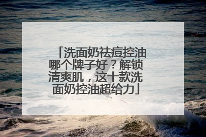 洗面奶祛痘控油哪个牌子好？解锁清爽肌，这十款洗面奶控油超给力