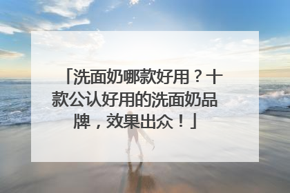 洗面奶哪款好用？十款公认好用的洗面奶品牌，效果出众！