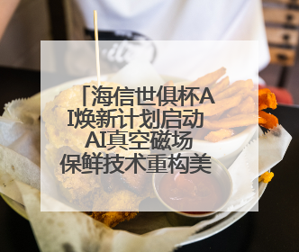 海信世俱杯AI焕新计划启动 AI真空磁场保鲜技术重构美食场景