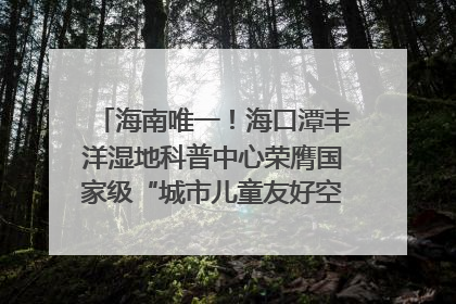 海南唯一！海口潭丰洋湿地科普中心荣膺国家级“城市儿童友好空间建设园区”称号