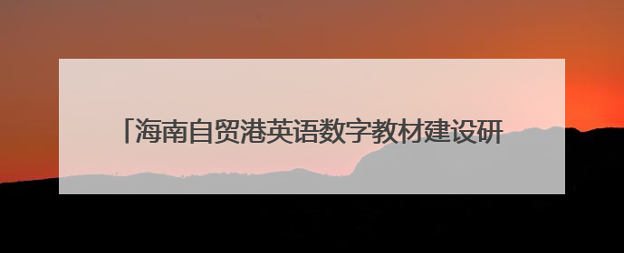 海南自贸港英语数字教材建设研讨会召开，探索产教融合新路径
