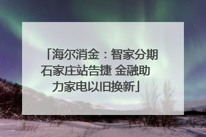 海尔消金：智家分期石家庄站告捷 金融助力家电以旧换新