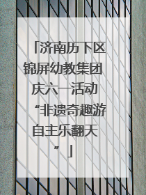 济南历下区锦屏幼教集团 庆六一活动“非遗奇趣游 自主乐翻天”