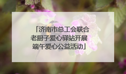 济南市总工会联合老厨子爱心驿站开展端午爱心公益活动