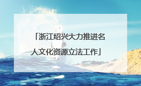 浙江绍兴大力推进名人文化资源立法工作