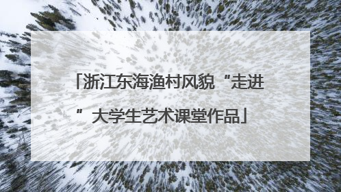 浙江东海渔村风貌“走进”大学生艺术课堂作品