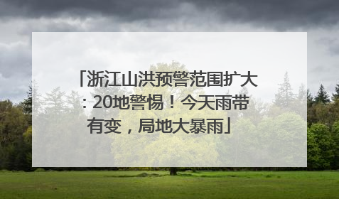 浙江山洪预警范围扩大：20地警惕！今天雨带有变，局地大暴雨