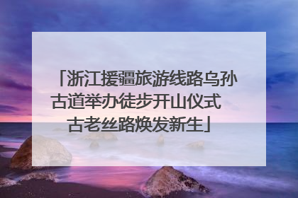 浙江援疆旅游线路乌孙古道举办徒步开山仪式 古老丝路焕发新生