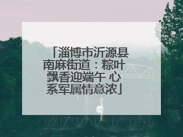 淄博市沂源县南麻街道：粽叶飘香迎端午 心系军属情意浓
