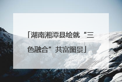 湖南湘潭县绘就“三色融合”共富图景